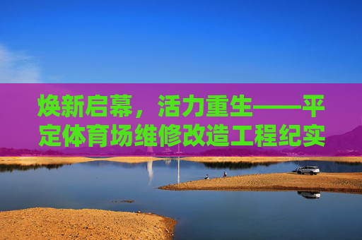 焕新启幕，活力重生——平定体育场维修改造工程纪实，焕新启幕，活力重生——平定体育场维修改造