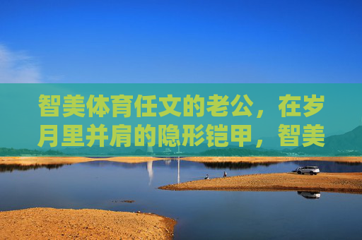 智美体育任文的老公，在岁月里并肩的隐形铠甲，智美体育任文的老公，岁月并肩的隐形铠甲