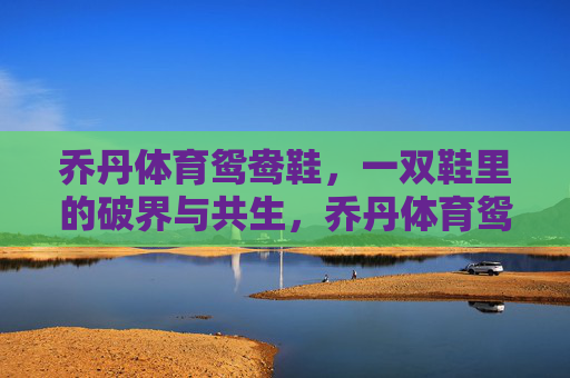 乔丹体育鸳鸯鞋,一双鞋里的破界与共生,乔丹体育鸳鸯鞋,破界与共生的双生之履 乔丹体育鸳鸯鞋,一双鞋里的破界与共生,乔丹体育鸳鸯鞋,破界与共生的双生之履