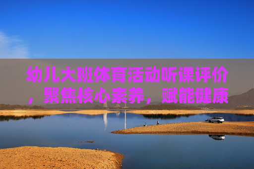 幼儿大班体育活动听课评价，聚焦核心素养，赋能健康成长，幼儿大班体育活动听课评价，核心素养赋能健康成长
