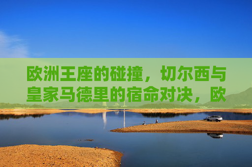 欧洲王座的碰撞,切尔西与皇家马德里的宿命对决,欧洲王座碰撞,切尔西与皇马宿命对决 欧洲王座的碰撞,切尔西与皇家马德里的宿命对决,欧洲王座碰撞,切尔西与皇马宿命对决