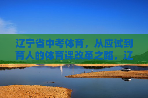 辽宁省中考体育，从应试到育人的体育课改革之路，辽宁省中考体育，从应试到育人的改革之路