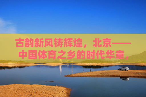 古韵新风铸辉煌,北京——中国体育之乡的时代华章,古韵新风铸辉煌,北京中国体育之乡的时代华章 古韵新风铸辉煌,北京——中国体育之乡的时代华章,古韵新风铸辉煌,北京中国体育之乡的时代华章