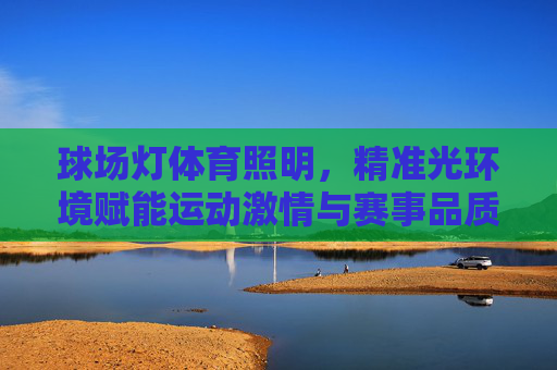 球场灯体育照明，精准光环境赋能运动激情与赛事品质，球场灯体育照明，精准光环境赋能运动激情与赛事品质