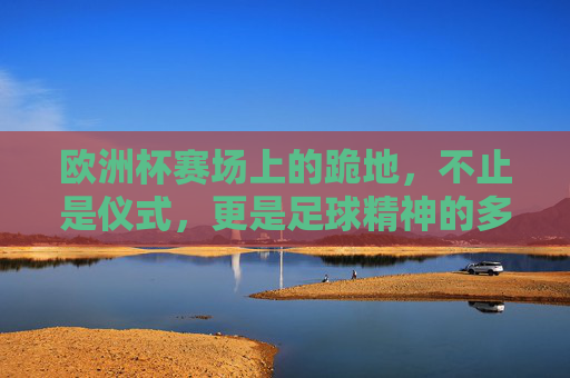 欧洲杯赛场上的跪地,不止是仪式,更是足球精神的多元表达,欧洲杯赛场跪地,不止仪式,是足球精神的多元表达 欧洲杯赛场上的跪地,不止是仪式,更是足球精神的多元表达,欧洲杯赛场跪地,不止仪式,是足球精神的多元表达