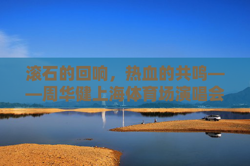 滚石的回响，热血的共鸣——周华健上海体育场演唱会，一场跨越三十年的青春合唱，周华健上海演唱会，跨越三十年的青春合唱