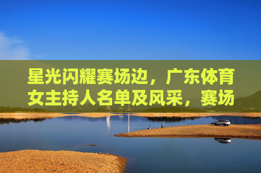 星光闪耀赛场边,广东体育女主持人名单及风采,赛场边的星光,广东体育女主持人风采 星光闪耀赛场边,广东体育女主持人名单及风采,赛场边的星光,广东体育女主持人风采