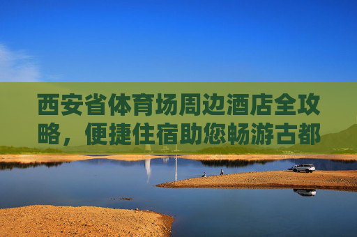 西安省体育场周边酒店全攻略,便捷住宿助您畅游古都西安,西安省体育场周边酒店全攻略,便捷住宿畅游古都 西安省体育场周边酒店全攻略,便捷住宿助您畅游古都西安,西安省体育场周边酒店全攻略,便捷住宿畅游古都