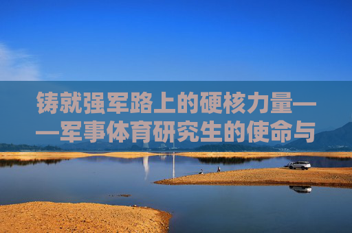 铸就强军路上的硬核力量——军事体育研究生的使命与担当
