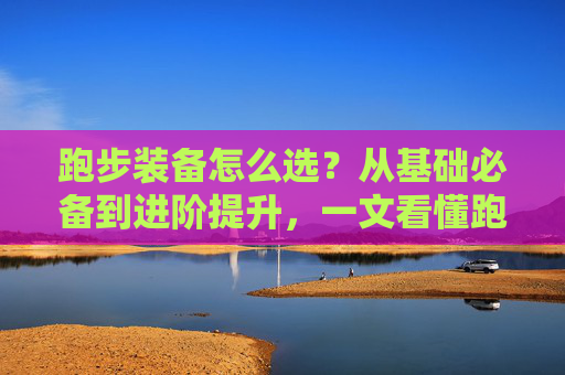 跑步装备怎么选?从基础必备到进阶提升,一文看懂跑步体育品,跑步装备选购全攻略,从基础必备到进阶提升 跑步装备怎么选?从基础必备到进阶提升,一文看懂跑步体育品,跑步装备选购全攻略,从基础必备到进阶提升