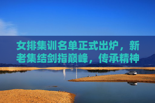 女排集训名单正式出炉，新老集结剑指巅峰，传承精神再启征程，女排集训名单正式出炉，新老集结剑指巅峰 传承精神再启征程