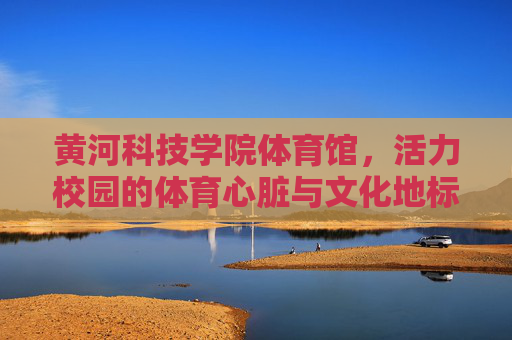黄河科技学院体育馆，活力校园的体育心脏与文化地标，黄河科技学院体育馆，活力校园的体育心脏与文化地标