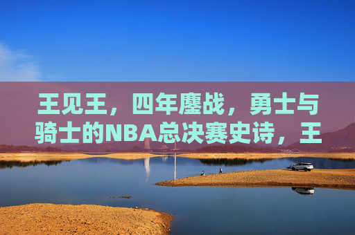 王见王,四年鏖战,勇士与骑士的NBA总决赛史诗,王见王!四年鏖战,勇士骑士总决赛史诗 王见王,四年鏖战,勇士与骑士的NBA总决赛史诗,王见王!四年鏖战,勇士骑士总决赛史诗