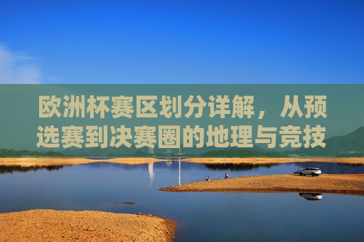 欧洲杯赛区划分详解,从预选赛到决赛圈的地理与竞技版图,欧洲杯赛区划分,预选赛至决赛圈的地理与竞技版图 欧洲杯赛区划分详解,从预选赛到决赛圈的地理与竞技版图,欧洲杯赛区划分,预选赛至决赛圈的地理与竞技版图
