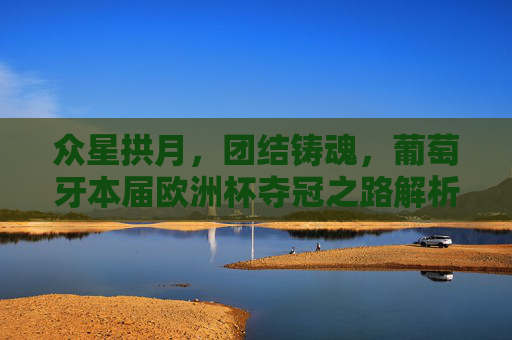 众星拱月，团结铸魂，葡萄牙本届欧洲杯夺冠之路解析，葡萄牙欧洲杯夺冠，团结铸魂，众星共耀之路