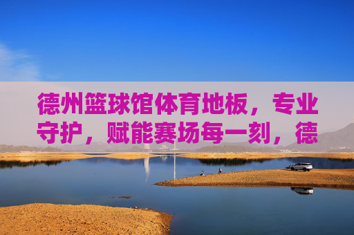 德州篮球馆体育地板，专业守护，赋能赛场每一刻，德州篮球馆体育地板，专业守护，赋能赛场每一刻