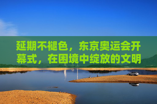 延期不褪色,东京奥运会开幕式,在困境中绽放的文明之光,东京奥运开幕式,延期不褪色的文明绽放 延期不褪色,东京奥运会开幕式,在困境中绽放的文明之光,东京奥运开幕式,延期不褪色的文明绽放