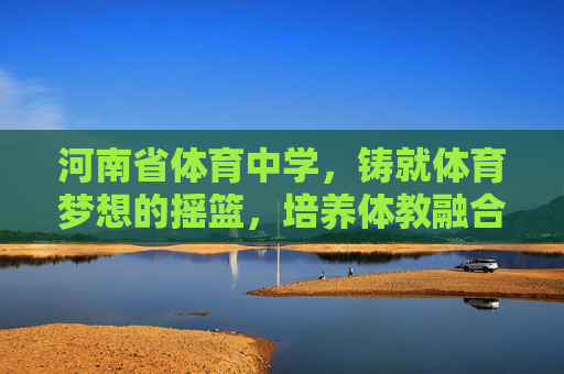河南省体育中学，铸就体育梦想的摇篮，培养体教融合的英才，河南省体育中学，铸就体育梦想摇篮，培育体教融合英才