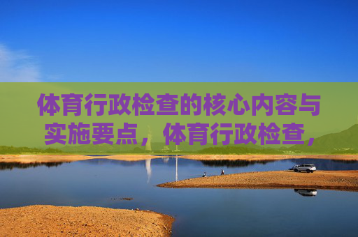 体育行政检查的核心内容与实施要点,体育行政检查,核心内容与实施要点 体育行政检查的核心内容与实施要点,体育行政检查,核心内容与实施要点