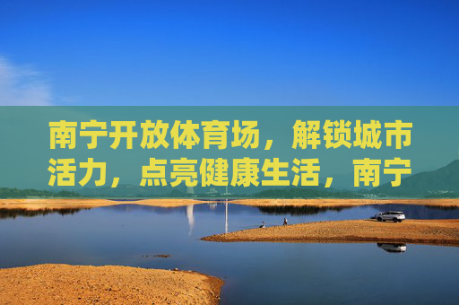 南宁开放体育场，解锁城市活力，点亮健康生活，南宁开放体育场，解锁活力，点亮健康