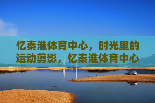 忆秦淮体育中心,时光里的运动剪影,忆秦淮体育中心,时光里的运动剪影 忆秦淮体育中心,时光里的运动剪影,忆秦淮体育中心,时光里的运动剪影