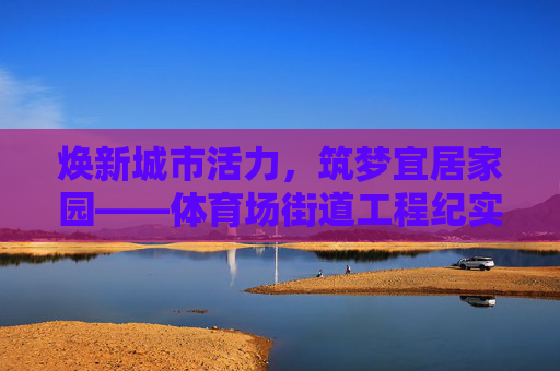 焕新城市活力，筑梦宜居家园——体育场街道工程纪实，焕新活力 筑梦家园——体育场街道工程纪实