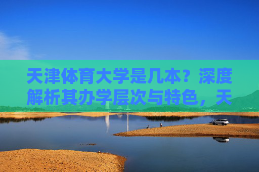 天津体育大学是几本?深度解析其办学层次与特色,天津体育大学办学层次与特色深度解析 天津体育大学是几本?深度解析其办学层次与特色,天津体育大学办学层次与特色深度解析