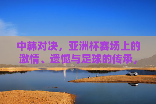 中韩对决,亚洲杯赛场上的激情、遗憾与足球的传承,中韩对决,亚洲杯赛场激情、遗憾与足球传承 中韩对决,亚洲杯赛场上的激情、遗憾与足球的传承,中韩对决,亚洲杯赛场激情、遗憾与足球传承