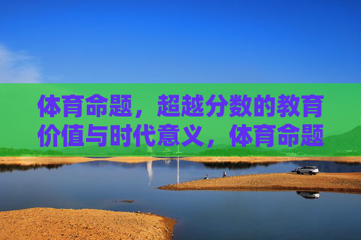 体育命题，超越分数的教育价值与时代意义，体育命题，超越分数的教育价值与时代意义