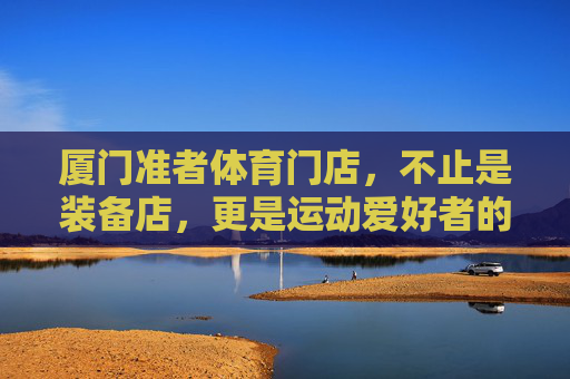 厦门准者体育门店,不止是装备店,更是运动爱好者的活力主场,厦门准者体育,运动爱好者的活力主场 厦门准者体育门店,不止是装备店,更是运动爱好者的活力主场,厦门准者体育,运动爱好者的活力主场