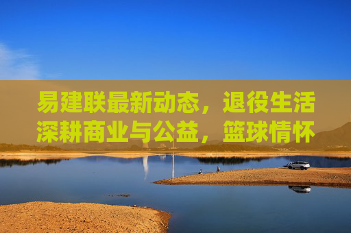 易建联最新动态，退役生活深耕商业与公益，篮球情怀以新方式延续，易建联退役深耕商业与公益，篮球情怀以新方式延续