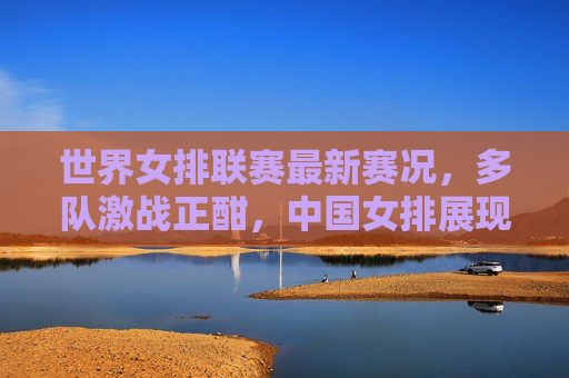 世界女排联赛最新赛况，多队激战正酣，中国女排展现强队风采，世界女排联赛激战正酣 中国女排展现强队风采