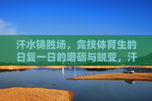 汗水铸胜场，竞技体育生的日复一日的磨砺与蜕变，汗水淬炼胜场，竞技体育生的磨砺与蜕变