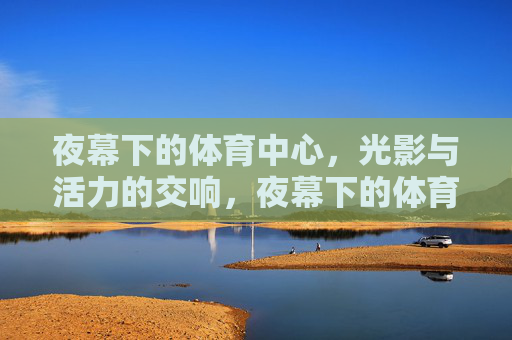 夜幕下的体育中心，光影与活力的交响，夜幕下的体育中心，光影与活力的交响