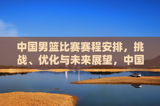 中国男篮比赛赛程安排，挑战、优化与未来展望，中国男篮赛程安排，挑战、优化与未来展望