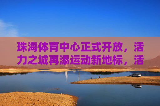 珠海体育中心正式开放,活力之城再添运动新地标,活力之城再添运动新地标,珠海体育中心正式开放 珠海体育中心正式开放,活力之城再添运动新地标,活力之城再添运动新地标,珠海体育中心正式开放