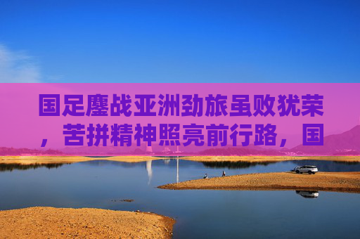 国足鏖战亚洲劲旅虽败犹荣,苦拼精神照亮前行路,国足虽败犹荣 苦拼精神照亮前行路 国足鏖战亚洲劲旅虽败犹荣,苦拼精神照亮前行路,国足虽败犹荣 苦拼精神照亮前行路