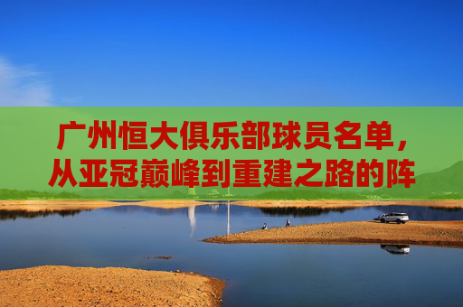 广州恒大俱乐部球员名单,从亚冠巅峰到重建之路的阵容变迁,广州恒大阵容变迁,亚冠巅峰到重建之路 广州恒大俱乐部球员名单,从亚冠巅峰到重建之路的阵容变迁,广州恒大阵容变迁,亚冠巅峰到重建之路