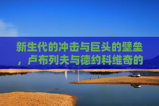 新生代的冲击与巨头的壁垒,卢布列夫与德约科维奇的巅峰对话,新生代冲击巨头壁垒,卢布列夫与德约科维奇巅峰对话 新生代的冲击与巨头的壁垒,卢布列夫与德约科维奇的巅峰对话,新生代冲击巨头壁垒,卢布列夫与德约科维奇巅峰对话