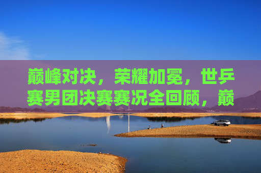 巅峰对决,荣耀加冕,世乒赛男团决赛赛况全回顾,巅峰对决荣耀加冕,世乒赛男团决赛赛况全回顾 巅峰对决,荣耀加冕,世乒赛男团决赛赛况全回顾,巅峰对决荣耀加冕,世乒赛男团决赛赛况全回顾