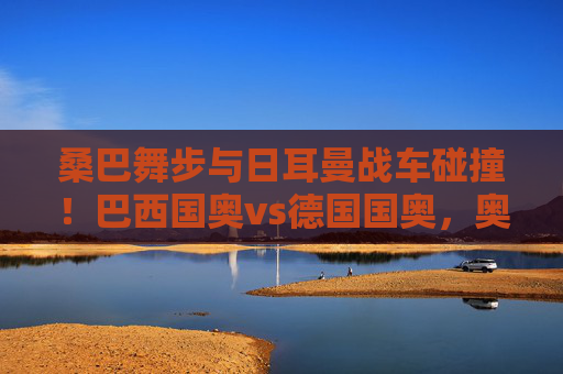 桑巴舞步与日耳曼战车碰撞！巴西国奥vs德国国奥，奥运赛场上的青春风暴，桑巴舞步碰撞日耳曼战车！奥运国奥青春风暴