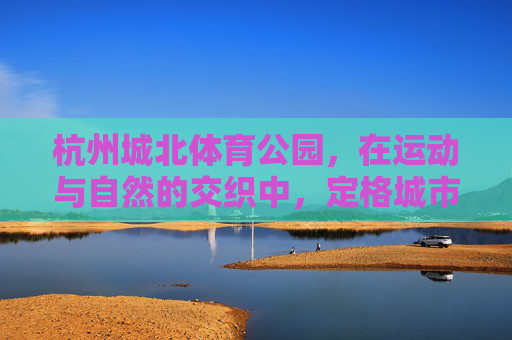 杭州城北体育公园,在运动与自然的交织中,定格城市活力光影,杭州城北体育公园,运动自然交织,定格城市活力光影 杭州城北体育公园,在运动与自然的交织中,定格城市活力光影,杭州城北体育公园,运动自然交织,定格城市活力光影