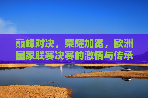 巅峰对决，荣耀加冕，欧洲国家联赛决赛的激情与传承，巅峰对决荣耀加冕，欧洲国家联赛决赛激情与传承
