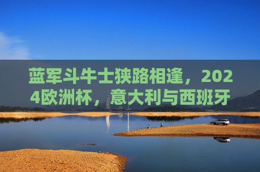 蓝军斗牛士狭路相逢,2024欧洲杯,意大利与西班牙的巅峰对决,2024欧洲杯巅峰对决,蓝军斗牛士狭路相逢 蓝军斗牛士狭路相逢,2024欧洲杯,意大利与西班牙的巅峰对决,2024欧洲杯巅峰对决,蓝军斗牛士狭路相逢