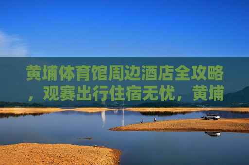 黄埔体育馆周边酒店全攻略,观赛出行住宿无忧,黄埔体育馆周边酒店全攻略,观赛出行住宿无忧 黄埔体育馆周边酒店全攻略,观赛出行住宿无忧,黄埔体育馆周边酒店全攻略,观赛出行住宿无忧