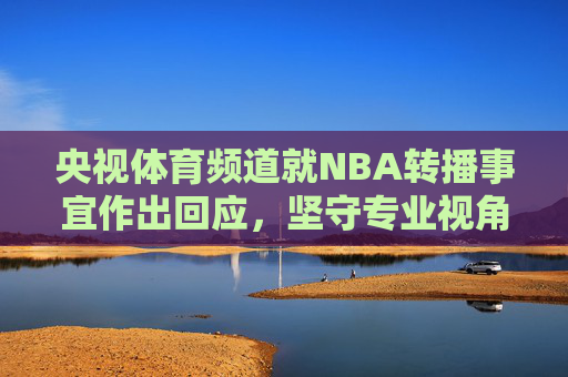 央视体育频道就NBA转播事宜作出回应，坚守专业视角，服务体育迷，央视体育频道回应NBA转播，坚守专业视角 服务体育迷
