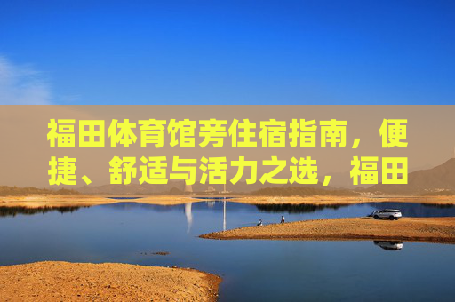 福田体育馆旁住宿指南,便捷、舒适与活力之选,福田体育馆旁住宿,便捷舒适活力之选 福田体育馆旁住宿指南,便捷、舒适与活力之选,福田体育馆旁住宿,便捷舒适活力之选