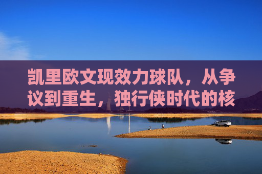 凯里欧文现效力球队,从争议到重生,独行侠时代的核心拼图,凯里欧文,从争议到重生,独行侠核心拼图 凯里欧文现效力球队,从争议到重生,独行侠时代的核心拼图,凯里欧文,从争议到重生,独行侠核心拼图