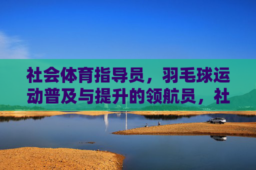 社会体育指导员，羽毛球运动普及与提升的领航员，社会体育指导员，羽毛球运动普及与提升的领航员