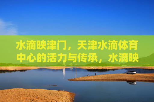 水滴映津门,天津水滴体育中心的活力与传承,水滴映津门,天津水滴体育中心的活力与传承 水滴映津门,天津水滴体育中心的活力与传承,水滴映津门,天津水滴体育中心的活力与传承